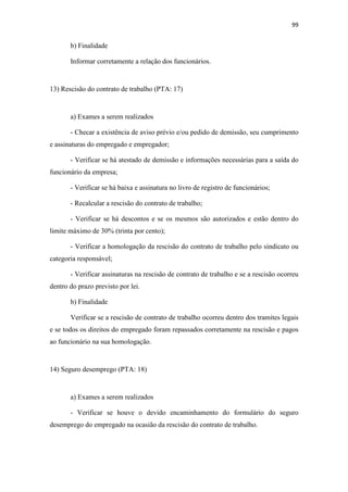 99
b) Finalidade
Informar corretamente a relação dos funcionários.
13) Rescisão do contrato de trabalho (PTA: 17)
a) Exames a serem realizados
- Checar a existência de aviso prévio e/ou pedido de demissão, seu cumprimento
e assinaturas do empregado e empregador;
- Verificar se há atestado de demissão e informações necessárias para a saída do
funcionário da empresa;
- Verificar se há baixa e assinatura no livro de registro de funcionários;
- Recalcular a rescisão do contrato de trabalho;
- Verificar se há descontos e se os mesmos são autorizados e estão dentro do
limite máximo de 30% (trinta por cento);
- Verificar a homologação da rescisão do contrato de trabalho pelo sindicato ou
categoria responsável;
- Verificar assinaturas na rescisão de contrato de trabalho e se a rescisão ocorreu
dentro do prazo previsto por lei.
b) Finalidade
Verificar se a rescisão de contrato de trabalho ocorreu dentro dos tramites legais
e se todos os direitos do empregado foram repassados corretamente na rescisão e pagos
ao funcionário na sua homologação.
14) Seguro desemprego (PTA: 18)
a) Exames a serem realizados
- Verificar se houve o devido encaminhamento do formulário do seguro
desemprego do empregado na ocasião da rescisão do contrato de trabalho.
 