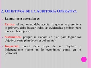 2. OBJETIVOS DE LA AUDITORIA OPERATIVA
● La auditoria operativa es:
● Critica: el auditor no debe aceptar lo que se le presente a
la primera, debe buscar todas las evidencias posibles para
tener un buen juicio.
● Sistemático: porque se elabora un plan para lograr los
objetivos (este plan debe ser coherente).
● Imparcial: nunca debe dejar de ser objetivo e
independiente (tanto en lo económico como en lo
personal).
 