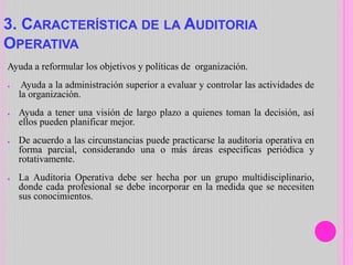 3. CARACTERÍSTICA DE LA AUDITORIA
OPERATIVA
Ayuda a reformular los objetivos y políticas de organización.
● Ayuda a la administración superior a evaluar y controlar las actividades de
la organización.
● Ayuda a tener una visión de largo plazo a quienes toman la decisión, así
ellos pueden planificar mejor.
● De acuerdo a las circunstancias puede practicarse la auditoria operativa en
forma parcial, considerando una o más áreas especificas periódica y
rotativamente.
● La Auditoria Operativa debe ser hecha por un grupo multidisciplinario,
donde cada profesional se debe incorporar en la medida que se necesiten
sus conocimientos.
 