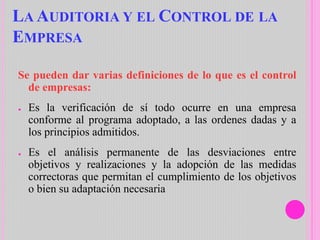LA AUDITORIA Y EL CONTROL DE LA
EMPRESA
Se pueden dar varias definiciones de lo que es el control
de empresas:
● Es la verificación de sí todo ocurre en una empresa
conforme al programa adoptado, a las ordenes dadas y a
los principios admitidos.
● Es el análisis permanente de las desviaciones entre
objetivos y realizaciones y la adopción de las medidas
correctoras que permitan el cumplimiento de los objetivos
o bien su adaptación necesaria
 