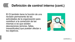 Definición de control interno (cont.)
El CI también tiene la función de una
revisión permanente de las
actividades de la organización para
contribuir a la corrección de las
mismas si es que existen
desviaciones (errores, fallas,
inexactitudes) que puedan afectar a
los objetivos.
 