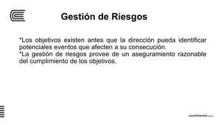 Gestión de Riesgos
*Los objetivos existen antes que la dirección pueda identificar
potenciales eventos que afecten a su consecución.
*La gestión de riesgos provee de un aseguramiento razonable
del cumplimiento de los objetivos.
 