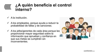 ¿A quién beneficia el control
interno?
 A la institución.
 A los empleados, porque ayuda a reducir la
probabilidad de fallas y de sanciones.
 A los jefes/gerentes de cada área porque les
proporcionar mayor seguridad sobre la
información que aprueban y confianza en
que sus metas se cumplirán sin
inconvenientes.
 