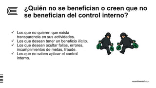 ¿Quién no se benefician o creen que no
se benefician del control interno?
 Los que no quieren que exista
transparencia en sus actividades.
 Los que desean tener un beneficio ilícito.
 Los que desean ocultar fallas, errores,
incumplimientos de metas, fraude.
 Los que no saben aplicar el control
interno.
 