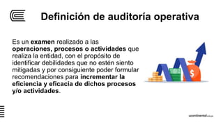 Definición de auditoría operativa
Es un examen realizado a las
operaciones, procesos o actividades que
realiza la entidad, con el propósito de
identificar debilidades que no estén siento
mitigadas y por consiguiente poder formular
recomendaciones para incrementar la
eficiencia y eficacia de dichos procesos
y/o actividades.
 