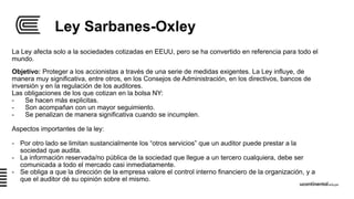 Ley Sarbanes-Oxley
Objetivo: Proteger a los accionistas a través de una serie de medidas exigentes. La Ley influye, de
manera muy significativa, entre otros, en los Consejos de Administración, en los directivos, bancos de
inversión y en la regulación de los auditores.
Las obligaciones de los que cotizan en la bolsa NY:
- Se hacen más explicitas.
- Son acompañan con un mayor seguimiento.
- Se penalizan de manera significativa cuando se incumplen.
Aspectos importantes de la ley:
- Por otro lado se limitan sustancialmente los “otros servicios” que un auditor puede prestar a la
sociedad que audita.
- La información reservada/no pública de la sociedad que llegue a un tercero cualquiera, debe ser
comunicada a todo el mercado casi inmediatamente.
- Se obliga a que la dirección de la empresa valore el control interno financiero de la organización, y a
que el auditor dé su opinión sobre el mismo.
La Ley afecta solo a la sociedades cotizadas en EEUU, pero se ha convertido en referencia para todo el
mundo.
 