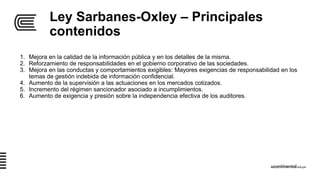 Ley Sarbanes-Oxley – Principales
contenidos
1. Mejora en la calidad de la información pública y en los detalles de la misma.
2. Reforzamiento de responsabilidades en el gobierno corporativo de las sociedades.
3. Mejora en las conductas y comportamientos exigibles: Mayores exigencias de responsabilidad en los
temas de gestión indebida de información confidencial.
4. Aumento de la supervisión a las actuaciones en los mercados cotizados.
5. Incremento del régimen sancionador asociado a incumplimientos.
6. Aumento de exigencia y presión sobre la independencia efectiva de los auditores.
 