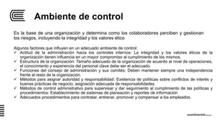 Ambiente de control
Es la base de una organización y determina como los colaboradores perciben y gestionan
los riesgos, incluyendo la integridad y los valores ético
Algunos factores que influyen en un adecuado ambiente de control:
 Actitud de la administración hacia los controles internos: La integridad y los valores éticos de la
organización tienen influencia en un mayor compromiso al cumplimiento de los mismos.
 Estructura de la organización: Tamaño adecuado de la organización de acuerdo al nivel de operaciones,
el conocimiento y experiencia del personal clave debe ser el adecuado.
 Funciones del consejo de administración y sus comités: Deben mantener siempre una independencia
frente al resto de la organización.
 Métodos para asignar autoridad y responsabilidad: Existencia de políticas sobre conflictos de interés y
buenas prácticas de negocio; asignación adecuada de responsabilidades.
 Métodos de control administrativo para supervisar y dar seguimiento al cumplimiento de las políticas y
procedimientos: Establecimiento de sistemas de planeación y reportes de información
 Adecuados procedimientos para contratar, entrenar, promover y compensar a los empleados.
 