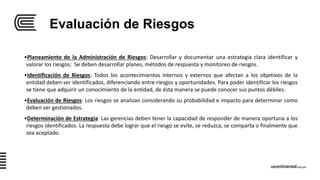 Evaluación de Riesgos
•Planeamiento de la Administración de Riesgos: Desarrollar y documentar una estrategia clara identificar y
valorar los riesgos; Se deben desarrollar planes, métodos de respuesta y monitoreo de riesgos.
•Identificación de Riesgos: Todos los acontecimientos internos y externos que afectan a los objetivos de la
entidad deben ser identificados, diferenciando entre riesgos y oportunidades. Para poder identificar los riesgos
se tiene que adquirir un conocimiento de la entidad, de ésta manera se puede conocer sus puntos débiles.
•Evaluación de Riesgos: Los riesgos se analizan considerando su probabilidad e impacto para determinar como
deben ser gestionados.
•Determinación de Estrategia: Las gerencias deben tener la capacidad de responder de manera oportuna a los
riesgos identificados. La respuesta debe lograr que el riesgo se evite, se reduzca, se comparta o finalmente que
sea aceptado.
 