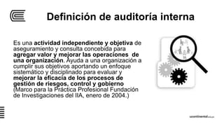 Definición de auditoría interna
Es una actividad independiente y objetiva de
aseguramiento y consulta concebida para
agregar valor y mejorar las operaciones de
una organización. Ayuda a una organización a
cumplir sus objetivos aportando un enfoque
sistemático y disciplinado para evaluar y
mejorar la eficacia de los procesos de
gestión de riesgos, control y gobierno
(Marco para la Práctica Profesional Fundación
de Investigaciones del IIA, enero de 2004.)
 