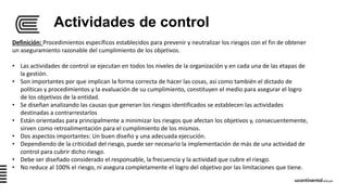 Actividades de control
Definición: Procedimientos específicos establecidos para prevenir y neutralizar los riesgos con el fin de obtener
un aseguramiento razonable del cumplimiento de los objetivos.
• Las actividades de control se ejecutan en todos los niveles de la organización y en cada una de las etapas de
la gestión.
• Son importantes por que implican la forma correcta de hacer las cosas, así como también el dictado de
políticas y procedimientos y la evaluación de su cumplimiento, constituyen el medio para asegurar el logro
de los objetivos de la entidad.
• Se diseñan analizando las causas que generan los riesgos identificados se establecen las actividades
destinadas a contrarrestarlos
• Están orientadas para principalmente a minimizar los riesgos que afectan los objetivos y, consecuentemente,
sirven como retroalimentación para el cumplimiento de los mismos.
• Dos aspectos importantes: Un buen diseño y una adecuada ejecución.
• Dependiendo de la criticidad del riesgo, puede ser necesario la implementación de más de una actividad de
control para cubrir dicho riesgo.
• Debe ser diseñado considerado el responsable, la frecuencia y la actividad que cubre el riesgo.
• No reduce al 100% el riesgo, ni asegura completamente el logro del objetivo por las limitaciones que tiene.
 