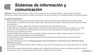 Sistemas de información y
comunicación
Definición: Son los métodos, procesos, canales, medios y acciones que, con enfoque sistémico y regular, aseguren el flujo de
información en todas las direcciones con calidad y oportunidad. Esto permite cumplir con las responsabilidades individuales y grupales
Características importantes:
• Deben transmitir la existencia de una situación determinada con las características de confiabilidad, oportunidad y utilidad.
• Los datos deben ser captados, identificados, seleccionados, registrados, estructurados en información y comunicados en tiempo y
forma oportuna.
• Se debe diseñar, evaluar e implementar mecanismos que aseguren contar toda información útil.
• Se debe asegurar la confiabilidad, calidad, suficiencia, pertinencia y oportunidad de la información que se genere y comunique.
• El sistema de información provee la información como insumo para la toma de decisiones, facilitando y garantizando la
transparencia en la rendición de cuentas.
• Cuando la entidad cambie objetivos y metas, estrategia, políticas y programas de trabajo, se debe considerar el impacto en los
sistemas de información para adoptar las acciones necesarias.
• Se debe establecer y aplicar políticas y procedimientos de archivo adecuados para la preservación y conservación de los
documentos o información.
• Adecuada calidad de información: Contenido apropiado, Información Oportuna, Información actual, Información exacta,
Información accesible.
• La comunicación interna que fluye hacia abajo, a través de y hacia arriba de la estructura de la entidad, se debe hacer con mensaje
claro y eficaz.
• La comunicación externa debe orientarse a asegurar que la información a los clientes, usuarios y ciudadanía en general, se lleve de
manera segura, correcta y oportuna, generando confianza e imagen positiva a la entidad.
 