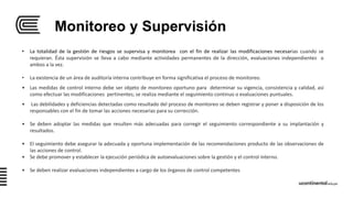Monitoreo y Supervisión
• La totalidad de la gestión de riesgos se supervisa y monitorea con el fin de realizar las modificaciones necesarias cuando se
requieran. Ésta supervisión se lleva a cabo mediante actividades permanentes de la dirección, evaluaciones independientes o
ambos a la vez.
• La existencia de un área de auditoría interna contribuye en forma significativa el proceso de monitoreo.
• Las medidas de control interno debe ser objeto de monitoreo oportuno para determinar su vigencia, consistencia y calidad, así
como efectuar las modificaciones pertinentes; se realiza mediante el seguimiento continuo o evaluaciones puntuales.
• Las debilidades y deficiencias detectadas como resultado del proceso de monitoreo se deben registrar y poner a disposición de los
responsables con el fin de tomar las acciones necesarias para su corrección.
• Se deben adoptar las medidas que resulten más adecuadas para corregir el seguimiento correspondiente a su implantación y
resultados.
• El seguimiento debe asegurar la adecuada y oportuna implementación de las recomendaciones producto de las observaciones de
las acciones de control.
• Se debe promover y establecer la ejecución periódica de autoevaluaciones sobre la gestión y el control interno.
• Se deben realizar evaluaciones independientes a cargo de los órganos de control competentes
 