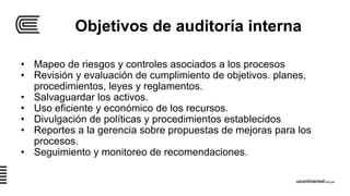 Objetivos de auditoría interna
• Mapeo de riesgos y controles asociados a los procesos
• Revisión y evaluación de cumplimiento de objetivos. planes,
procedimientos, leyes y reglamentos.
• Salvaguardar los activos.
• Uso eficiente y económico de los recursos.
• Divulgación de políticas y procedimientos establecidos
• Reportes a la gerencia sobre propuestas de mejoras para los
procesos.
• Seguimiento y monitoreo de recomendaciones.
 
