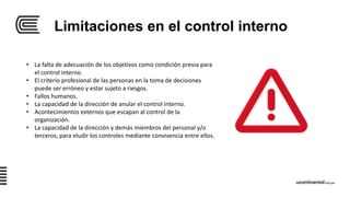Limitaciones en el control interno
• La falta de adecuación de los objetivos como condición previa para
el control interno.
• El criterio profesional de las personas en la toma de decisiones
puede ser erróneo y estar sujeto a riesgos.
• Fallos humanos.
• La capacidad de la dirección de anular el control interno.
• Acontecimientos externos que escapan al control de la
organización.
• La capacidad de la dirección y demás miembros del personal y/o
terceros, para eludir los controles mediante convivencia entre ellos.
 
