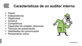 Características de un auditor interno
 Pasión
 Independencia
 Objetividad
 Iniciativa
 Competencia
 Capacidad de entablar relaciones
 Técnicas de presentación
 Habilidades de comunicación
 Pensamiento crítico
 
