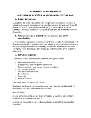 MEMORANDO DE PLANEAMIENTO
AUDITORIA DE GESTIÓN A LA EMPRESA MIL COSITAS S.A.C
a. Origen de examen :
La auditoría de gestión se realizara en cumplimiento al estatuto mediante el
articulo n.8 según lo estipulado en la asamblea general de socios, de fecha 15
de marzo del 2013, mediante el cual se designó a la sociedad auditora
Gonzales – Márquez y asociados S.C para la ejecución de la referida auditoria
de gestión.
b. Antecedentes de la entidad y de los asuntos que serán
examinados:
La mencionada empresa es una sociedad anónima cerrada, fue constituida el 8
de enero del año 2013 mediante escritura pública e inscrita la superintendencia
nacional de registros públicos (SUNARP), su finalidad es la comercialización
(compra y venta de artículos de belleza). Su sede encuentra en la ciudad de
Huancayo.
c. Estructura orgánica:
La empresa cuenta con la siguiente estructura organizacional:
- Asamblea general de socios
- El directorio , formado por los accionistas
- Gerente general , que cuenta con una secretaria
- Un contador general
- Jefe de comercialización
- 5 vendedores
- Tesorería
- Abastecimientos
Principales aspectos a tener en cuenta:
Se conoce que la empresa no cuenta con un plan operativo institucional y el
personal no está adecuadamente remunerado.
Área contable:
El área contable cuenta con los libros principales y auxiliares con un ligero
atraso en la actualización de datos.
La empresa no cuenta con un software actualizado para llevar las cuentas
contables.
 