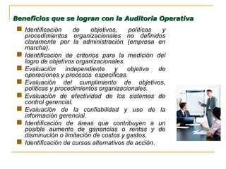  IIdentificación de objetivos, políticas y
procedimientos organizacionales no definidos
claramente por la administración (empresa en
marcha).
 Identificación de criterios para la medición del
logro de objetivos organizacionales.
 Evaluación independiente y objetiva de
operaciones y procesos especificas.
 Evaluación del cumplimiento de objetivos,
políticas y procedimientos organizacionales.
 Evaluación de efectividad de los sistemas de
control gerencial.
 Evaluación de la confiabilidad y uso de la
información gerencial.
 Identificación de áreas que contribuyen a un
posible aumento de ganancias o rentas y de
disminución o limitación de costos y gastos.
 Identificación de cursos alternativos de acción.
Beneficios que se logran con la Auditoria OperativaBeneficios que se logran con la Auditoria Operativa
 