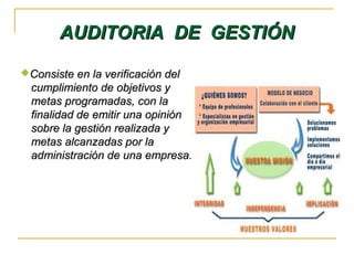 AUDITORIA DE GESTIÓNAUDITORIA DE GESTIÓN
Consiste en la verificación delConsiste en la verificación del
cumplimiento de objetivos ycumplimiento de objetivos y
metas programadas, con lametas programadas, con la
finalidad de emitir una opiniónfinalidad de emitir una opinión
sobre la gestión realizada ysobre la gestión realizada y
metas alcanzadas por lametas alcanzadas por la
administración de una empresa.administración de una empresa.
 