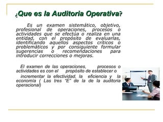 Es un examen sistemático, objetivo,
profesional de operaciones, procesos o
actividades que se efectúa o realiza en una
entidad, con el propósito de evaluarlas,
identificando aquellos aspectos críticos o
problemáticos y por consiguiente formular
sugerencias o recomendaciones para
introducir correcciones o mejoras.
El examen de las operaciones, procesos o
actividades es con el propósito de establecer o
incrementar la efectividad, la eficiencia y la
economía ( Las tres “E” de la de la auditoria
operacional)
¿¿Que es la Auditoria OperativaQue es la Auditoria Operativa??
 