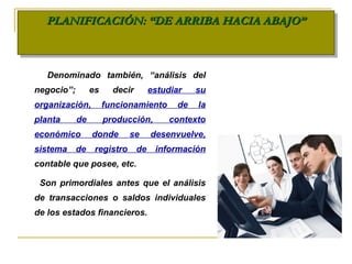 PLANIFICACIÓN: “DE ARRIBA HACIA ABAJO”PLANIFICACIÓN: “DE ARRIBA HACIA ABAJO”PLANIFICACIÓN: “DE ARRIBA HACIA ABAJO”PLANIFICACIÓN: “DE ARRIBA HACIA ABAJO”
Denominado también, “análisis del
negocio”; es decir estudiar su
organización, funcionamiento de la
planta de producción, contexto
económico donde se desenvuelve,
sistema de registro de información
contable que posee, etc.
Son primordiales antes que el análisis
de transacciones o saldos individuales
de los estados financieros.
 
