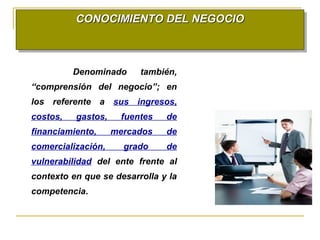 CONOCIMIENTO DEL NEGOCIOCONOCIMIENTO DEL NEGOCIOCONOCIMIENTO DEL NEGOCIOCONOCIMIENTO DEL NEGOCIO
Denominado también,
“comprensión del negocio”; en
los referente a sus ingresos,
costos, gastos, fuentes de
financiamiento, mercados de
comercialización, grado de
vulnerabilidad del ente frente al
contexto en que se desarrolla y la
competencia.
 