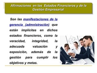 Afirmaciones en los Estados Financieros y de laAfirmaciones en los Estados Financieros y de la
Gestión EmpresarialGestión Empresarial
Afirmaciones en los Estados Financieros y de laAfirmaciones en los Estados Financieros y de la
Gestión EmpresarialGestión Empresarial
Son las manifestaciones de la
gerencia (admnistración) que
están implícitas en dichos
estados financieros, como la
veracidad, integridad, la
adecuada valuación y
exposición, además de la
gestión para cumplir los
objetivos y metas.
 