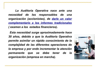 La Auditoria Operativa nace ante una
necesidad de los responsables de una
organización (accionistas), de darle un valor
complementario a los informes tradicionales
( examen a los estados financieros).
Esta necesidad surge aproximadamente hace
30 años, debido a que la Auditoria Operativa
permite asimilar un rápido conocimiento de la
complejidad de las diferentes operaciones de
la empresa y por ende incrementar la atención
permanente que se debe tener de la
organización (empresa en marcha).
 