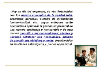 Hoy en día las empresas, se ven fortalecidas
con los nuevos conceptos de la calidad total,
excelencia gerencial, sistema de información
(comunicación), etc., cuyos enfoques están
orientados a optimizar la gestión empresarial de
una manera cualitativa y mensurable y de esta
manera permitir a los consumidores, clientes y
usuarios satisfacer sus necesidades, además
de cumplir sus objetivos y metas. (establecidos
en los Planes estratégicos y planes operativos)
 