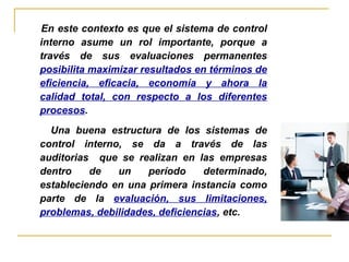 En este contexto es que el sistema de control
interno asume un rol importante, porque a
través de sus evaluaciones permanentes
posibilita maximizar resultados en términos de
eficiencia, eficacia, economía y ahora la
calidad total, con respecto a los diferentes
procesos.
Una buena estructura de los sistemas de
control interno, se da a través de las
auditorias que se realizan en las empresas
dentro de un período determinado,
estableciendo en una primera instancia como
parte de la evaluación, sus limitaciones,
problemas, debilidades, deficiencias, etc.
 