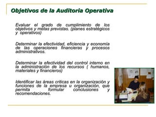 Evaluar el grado de cumplimiento de losEvaluar el grado de cumplimiento de los
objetivos y metas previstas. (planes estratégicosobjetivos y metas previstas. (planes estratégicos
y operativos)y operativos)
Determinar la efectividad, eficiencia y economíaDeterminar la efectividad, eficiencia y economía
de las operaciones financieras y procesosde las operaciones financieras y procesos
administrativos.administrativos.
Determinar la efectividad del control interno enDeterminar la efectividad del control interno en
la administración de los recursos ( humanos,la administración de los recursos ( humanos,
materiales y financieros)materiales y financieros)
Identificar las áreas criticas en la organización yIdentificar las áreas criticas en la organización y
funciones de la empresa u organización, quefunciones de la empresa u organización, que
permita formular conclusiones ypermita formular conclusiones y
recomendaciones.recomendaciones.
Objetivos de la Auditoria OperativaObjetivos de la Auditoria Operativa
 