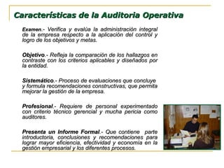 ExamenExamen.- Verifica y evalúa la administración integral.- Verifica y evalúa la administración integral
de la empresa respecto a la aplicación del control yde la empresa respecto a la aplicación del control y
logro de los objetivos y metas.logro de los objetivos y metas.
ObjetivoObjetivo.- Refleja la comparación de los hallazgos en.- Refleja la comparación de los hallazgos en
contraste con los criterios aplicables y diseñados porcontraste con los criterios aplicables y diseñados por
la entidad.la entidad.
SistemáticoSistemático.- Proceso de evaluaciones que concluye.- Proceso de evaluaciones que concluye
y formula recomendaciones constructivas, que permitay formula recomendaciones constructivas, que permita
mejorar la gestión de la empresa.mejorar la gestión de la empresa.
ProfesionalProfesional.- Requiere de personal experimentado.- Requiere de personal experimentado
con criterio técnico gerencial y mucha pericia comocon criterio técnico gerencial y mucha pericia como
auditores.auditores.
Presenta un Informe FormalPresenta un Informe Formal.- Que contiene parte.- Que contiene parte
introductoria, conclusiones y recomendaciones paraintroductoria, conclusiones y recomendaciones para
lograr mayor eficiencia, efectividad y economía en lalograr mayor eficiencia, efectividad y economía en la
gestión empresarial y los diferentes procesos.gestión empresarial y los diferentes procesos.
Características de la Auditoria OperativaCaracterísticas de la Auditoria Operativa
 