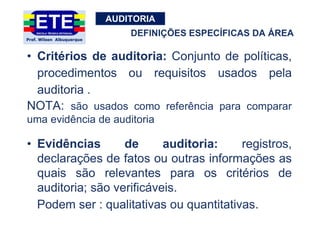 AUDITORIA
• Critérios de auditoria: Conjunto de políticas,
procedimentos ou requisitos usados pela
auditoria .
NOTA: são usados como referência para comparar
uma evidência de auditoria
• Evidências de auditoria: registros,
declarações de fatos ou outras informações as
quais são relevantes para os critérios de
auditoria; são verificáveis.
Podem ser : qualitativas ou quantitativas.
DEFINIÇÕES ESPECÍFICAS DA ÁREA
 