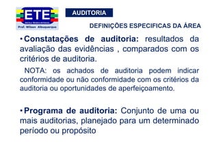 AUDITORIA
•Constatações de auditoria: resultados da
avaliação das evidências , comparados com os
critérios de auditoria.
NOTA: os achados de auditoria podem indicar
conformidade ou não conformidade com os critérios da
auditoria ou oportunidades de aperfeiçoamento.
•Programa de auditoria: Conjunto de uma ou
mais auditorias, planejado para um determinado
período ou propósito
DEFINIÇÕES ESPECIFICAS DA ÁREA
 