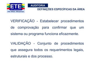 AUDITORIA
VERIFICAÇÃO - Estabelecer procedimentos
de comprovação para confirmar que um
sistema ou programa funciona eficazmente.
VALIDAÇÃO - Conjunto de procedimentos
que assegura todos os requerimentos legais,
estruturais e dos processo.
DEFINIÇÕES ESPECÍFICAS DA ÁREA
 