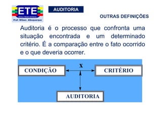 AUDITORIA
Auditoria é o processo que confronta uma
situação encontrada e um determinado
critério. É a comparação entre o fato ocorrido
e o que deveria ocorrer.
CONDIÇÃO CRITÉRIO
AUDITORIA
x
OUTRAS DEFINIÇÕES
 