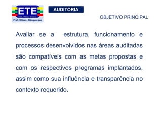AUDITORIA
Avaliar se a estrutura, funcionamento e
processos desenvolvidos nas áreas auditadas
são compatíveis com as metas propostas e
com os respectivos programas implantados,
assim como sua influência e transparência no
contexto requerido.
OBJETIVO PRINCIPAL
 
