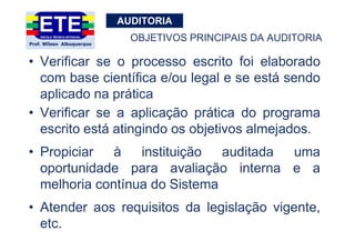 AUDITORIA
• Verificar se o processo escrito foi elaborado
com base científica e/ou legal e se está sendo
aplicado na prática
• Verificar se a aplicação prática do programa
escrito está atingindo os objetivos almejados.
• Propiciar à instituição auditada uma
oportunidade para avaliação interna e a
melhoria contínua do Sistema
• Atender aos requisitos da legislação vigente,
etc.
OBJETIVOS PRINCIPAIS DA AUDITORIA
 