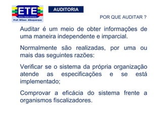 AUDITORIA
Auditar é um meio de obter informações de
uma maneira independente e imparcial.
Normalmente são realizadas, por uma ou
mais das seguintes razões:
Verificar se o sistema da própria organização
atende as especificações e se está
implementado;
Comprovar a eficácia do sistema frente a
organismos fiscalizadores.
POR QUE AUDITAR ?
 