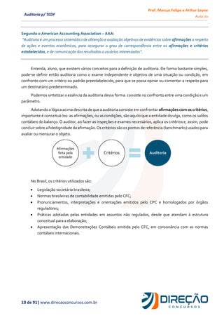 Prof. Marcus Felipe e Arthur Leone
Aula 00
10 de 91| www.direcaoconcursos.com.br
Auditoria p/ TCDF
Segundo o American Accounting Association – AAA:
“Auditoria é um processo sistemático de obtenção e avaliação objetivas de evidências sobre afirmações a respeito
de ações e eventos econômicos, para assegurar o grau de correspondência entre as afirmações e critérios
estabelecidos, e de comunicação dos resultados a usuários interessados”.
Entenda, aluno, que existem vários conceitos para a definição de auditoria. De forma bastante simples,
pode-se definir então auditoria como o exame independente e objetivo de uma situação ou condição, em
confronto com um critério ou padrão preestabelecido, para que se possa opinar ou comentar a respeito para
um destinatário predeterminado.
Podemos sintetizar a essência da auditoria dessa forma: consiste no confronto entre uma condição e um
parâmetro.
Adotando a lógica acima descrita de que a auditoria consiste em confrontar afirmações com os critérios,
importante é conceituá-los: as afirmações, ou as condições, são aquilo que a entidade divulga, como os saldos
contábeis do balanço. O auditor, ao fazer as inspeções e exames necessários, aplica os critérios e, assim, pode
concluir sobre a fidedignidade da afirmação. Os critérios são os pontos de referência (benchmarks) usadospara
avaliar ou mensurar o objeto.
No Brasil, os critérios utilizados são:
• Legislação societária brasileira;
• Normas brasileiras de contabilidade emitidas pelo CFC;
• Pronunciamentos, interpretações e orientações emitidos pelo CPC e homologados por órgãos
reguladores;
• Práticas adotadas pelas entidades em assuntos não regulados, desde que atendam à estrutura
conceitual para a elaboração;
• Apresentação das Demonstrações Contábeis emitida pelo CFC, em consonância com as normas
contábeis internacionais.
Afirmações
feita pela
entidade
Critérios Auditoria
 