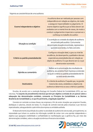 Prof. Marcus Felipe e Arthur Leone
Aula 00
11 de 91| www.direcaoconcursos.com.br
Auditoria p/ TCDF
Envolve, de acordo com a resolução 820/1997 do Conselho Federal de Contabilidade (CFC), por sua
natureza, “o conjunto de procedimentos técnicos que tem por objetivo a emissão de um parecer sobre a
adequação das demonstrações contábeis, consoante os Princípios da Contabilidade e as Normas
Brasileiras de Contabilidade e, no que for pertinente, a legislação específica”.
Consiste em controlar as áreas-chaves nas empresas a fim de evitar situações que propiciem fraudes,
desfalques e subornos, através de testes. É a função de controle exercida pelas empresas e por técnicos
especializados, salvaguardando o patrimônio da empresa ou entidade auditada.
O desenvolvimento da profissão do auditor na atividade de auditoria foi estruturado, principalmente, na
necessidade que tinham os usuários da informação contábil de contar com uma opinião independente e
objetiva que agregasse credibilidade e confiabilidade às manifestações que a gerência faz, por meio das
demonstrações contábeis, sobre a situação econômica e financeira da entidade.
Vejamos as características de uma auditoria:
Exame independente e objetivo
A auditoria deve ser realizada por pessoas com
independência em relação ao objetivo, de modo
a assegurar imparcialidade no julgamento. O
exame objetivo significa que os fatos devem ser
avaliados com a mente livre de vieses, de modo a
conduzir a julgamentos imparciais e a preservar a
confiança no trabalho do auditor.
Situação ou condição
É a condição ou o estado do objeto de auditoria
encontrado pelo auditor. Comumente
denominada situação encontrada, representa o
que está ocorrendo, é o fato concreto.
Critério ou padrão preestabelecido
Configura a situação ideal, o grau ou nível de
excelência, de desempenho, qualidade e demais
expectativas preestabelecidas em relação ao
objeto da auditoria. É o que deveria ser ou o que
deveria estar ocorrendo.
Opinião ou comentário
Refere-se à comunicação dos resultados da
auditoria, seu produto final. Expressa a extensão
na qual o critério ou padrão preestabelecido foi
ou está sendo atendido.
Destinatário
É o cliente da auditoria. É aquele que, na grande
maioria das vezes, estabelece o objetivo da
auditoria e determina os seus critérios e padrões.
 