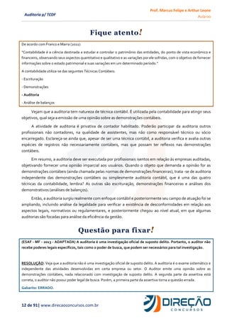 Prof. Marcus Felipe e Arthur Leone
Aula 00
12 de 91| www.direcaoconcursos.com.br
Auditoria p/ TCDF
Fique atento!
De acordo com Franco e Marra (2011):
“Contabilidade é a ciência destinada a estudar e controlar o patrimônio das entidades, do ponto de vista econômico e
financeiro, observando seus aspectos quantitativo e qualitativo e as variações por ele sofridas, com o objetivo de fornecer
informações sobre o estado patrimonial e suas variações em um determinado período.”
A contabilidade utiliza-se das seguintes Técnicas Contábeis:
- Escrituração
- Demonstrações
- Auditoria
- Análise de balanços
Vejam que a auditoria tem natureza de técnica contábil. É utilizada pela contabilidade para atingir seus
objetivos, qual seja a emissão de uma opinião sobre as demonstrações contábeis.
A atividade de auditoria é privativa de contador habilitado. Poderão participar da auditoria outros
profissionais não contadores, na qualidade de assistentes, mas não como responsável técnico ou sócio
encarregado. Esclareça-se ainda que, apesar de ser uma técnica contábil, a auditoria verifica e avalia outras
espécies de registros não necessariamente contábeis, mas que possam ter reflexos nas demonstrações
contábeis.
Em resumo, a auditoria deve ser executada por profissionais isentos em relação às empresas auditadas,
objetivando fornecer uma opinião imparcial aos usuários. Quando o objeto que demanda a opinião for as
demonstrações contábeis (ainda chamada pelas normas de demonstrações financeiras), trata -se de auditoria
independente das demonstrações contábeis ou simplesmente auditoria contábil, que é uma das quatro
técnicas da contabilidade, lembra? As outras são escrituração, demonstrações financeiras e análises dos
demonstrativos (análises de balanços).
Então, a auditoria surgiu realmente com enfoque contábil e posteriormente seu campo de atuação foi se
ampliando, incluindo análise da legalidade para verificar a existência de desconformidades em relação aos
aspectos legais, normativos ou regulamentares, e posteriormente chegou ao nível atual, em que algumas
auditorias são focadas para análise da eficiência da gestão.
Questão para fixar!
(ESAF - MF - 2013 - ADAPTADA) A auditoria é uma investigação oficial de suposto delito. Portanto, o auditor não
recebe poderes legais específicos, tais como o poder de busca, que podem ser necessários para tal investigação.
RESOLUÇÃO: Veja que a auditoria não é uma investigação oficial de suposto delito. A auditoria é o exame sistemático e
independente das atividades desenvolvidas em certa empresa ou setor. O Auditor emite uma opinião sobre as
demonstrações contábeis, nada relacionado com investigação de suposto delito. A segunda parte da assertiva está
correta, o auditor não possui poder legal de busca. Porém, a primeira parte da assertiva torna a questão errada.
Gabarito: ERRADO.
 