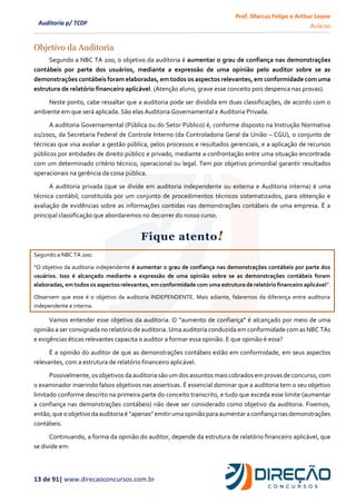 Prof. Marcus Felipe e Arthur Leone
Aula 00
13 de 91| www.direcaoconcursos.com.br
Auditoria p/ TCDF
Objetivo da Auditoria
Segundo a NBC TA 200, o objetivo da auditoria é aumentar o grau de confiança nas demonstrações
contábeis por parte dos usuários, mediante a expressão de uma opinião pelo auditor sobre se as
demonstrações contábeis foram elaboradas, em todos os aspectos relevantes, em conformidade com uma
estrutura de relatório financeiro aplicável. (Atenção aluno, grave esse conceito pois despenca nas provas).
Neste ponto, cabe ressaltar que a auditoria pode ser dividida em duas classificações, de acordo com o
ambiente em que será aplicada. São elas Auditoria Governamental e Auditoria Privada.
A auditoria Governamental (Pública ou do Setor Público) é, conforme disposto na Instrução Normativa
01/2001, da Secretaria Federal de Controle Interno (da Controladoria Geral da União – CGU), o conjunto de
técnicas que visa avaliar a gestão pública, pelos processos e resultados gerenciais, e a aplicação de recursos
públicos por entidades de direito público e privado, mediante a confrontação entre uma situação encontrada
com um determinado critério técnico, operacional ou legal. Tem por objetivo primordial garantir resultados
operacionais na gerência da coisa pública.
A auditoria privada (que se divide em auditoria independente ou externa e Auditoria interna) é uma
técnica contábil, constituída por um conjunto de procedimentos técnicos sistematizados, para obtenção e
avaliação de evidências sobre as informações contidas nas demonstrações contábeis de uma empresa. É a
principal classificação que abordaremos no decorrer do nosso curso.
Fique atento!
Segundo a NBC TA 200:
“O objetivo da auditoria independente é aumentar o grau de confiança nas demonstrações contábeis por parte dos
usuários. Isso é alcançado mediante a expressão de uma opinião sobre se as demonstrações contábeis foram
elaboradas, em todos os aspectos relevantes, em conformidade com uma estrutura de relatório financeiro aplicável”.
Observem que esse é o objetivo da auditoria INDEPENDENTE. Mais adiante, falaremos da diferença entre auditoria
independente e interna.
Vamos entender esse objetivo da auditoria. O “aumento de confiança” é alcançado por meio de uma
opinião a ser consignada no relatório de auditoria. Uma auditoria conduzida em conformidade com as NBC TAs
e exigências éticas relevantes capacita o auditor a formar essa opinião. E que opinião é essa?
É a opinião do auditor de que as demonstrações contábeis estão em conformidade, em seus aspectos
relevantes, com a estrutura de relatório financeiro aplicável.
Possivelmente, os objetivos da auditoria são um dos assuntos mais cobrados em provas de concurso, com
o examinador inserindo falsos objetivos nas assertivas. É essencial dominar que a auditoria tem o seu objetivo
limitado conforme descrito na primeira parte do conceito transcrito, e tudo que exceda esse limite (aumentar
a confiança nas demonstrações contábeis) não deve ser considerado como objetivo da auditoria. Fixemos,
então,que o objetivo da auditoriaé “apenas”emitirumaopinião para aumentar a confiança nasdemonstrações
contábeis.
Continuando, a forma da opinião do auditor, depende da estrutura de relatório financeiro aplicável, que
se divide em:
 
