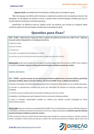 Prof. Marcus Felipe e Arthur Leone
Aula 00
15 de 91| www.direcaoconcursos.com.br
Auditoria p/ TCDF
- Aspecto Social: veracidade das demonstrações contábeis para a sociedade em geral.
Mas não esqueça: tais efeitos administrativos e colaterais da auditoria são consequências naturais não
planejadas. O real objetivo da auditoria é emitir a opinião sobre as demonstrações contábeis para que os
usuários tenham confiança em tais demonstrativos.
Atualmente, há referência ainda ao “aspecto social” da auditoria, que consiste em assegurar dados
confiáveis relativos às demonstrações contábeis para a sociedade em geral.
Questões para fixar!
(FGV – AL/RO – 2018) Assinale a opção que indica o objetivo da auditoria de acordo com a NBC TA 200 - Objetivos
Gerais do Auditor Independente e a Condução da Auditoria.
a) detectar fraudes.
b) prevenir fraudes.
c) corrigir erros.
d) aumentar a qualidade das demonstrações contábeis.
e) aumentar o grau de confiança nas demonstrações contábeis por parte dos usuários.
RESOLUÇÃO: gravem esse conceito acerca do objetivo do auditor independente. De acordo com a NBC TA 200, o objetivo
da auditoria é aumentar o grau de confiança das demonstrações contábeis por parte dos usuários.
Gabarito: alternativa E.
(FCC – TCE/RS – 2014) Os manuais, de uma maneira geral, definem auditoria como um exame analítico e pericial das
operações contábeis, desde o início até o balanço. Nos termos da NBC TA 200, o objetivo da auditoria é:
a) levantar informações suficientes e adequadas que permitam comparar as metas fixadas com os resultados alcançados.
b) controlar os procedimentos contábeis para evitar que informações de interesse da instituição auditadas sejam
divulgadas.
c) aumentar o grau de confiança das demonstrações contábeis por parte dos usuários.
d) estabelecer metodologia para ação integrada de todos os setores da instituição auditada.
e) apurar e consolidar irregularidades contábeis em relatório para subsidiar eventual investigação de ilícitos
administrativos e penais.
RESOLUÇÃO: Veja que se trata de uma questão literal da NBC TA 200. É importantíssimo que esta definição esteja bem
consolidada no entendimento do aluno. De acordo com tal norma, o objetivo da auditoria é aumentar o grau de confiança
das demonstrações contábeis por parte dos usuários.
A letra A está incorreta pois o auditor levanta informações para emissão de um parecer opinativo, e não para comparar
metas e resultados. A letra B está incorreta pois o auditor não controle procedimentos contábeis, apenas emite uma
 