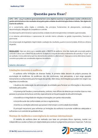 Prof. Marcus Felipe e Arthur Leone
Aula 00
17 de 91| www.direcaoconcursos.com.br
Auditoria p/ TCDF
Questão para fixar!
(UFG – UFG – 2014) A auditoria governamental tem como objetivo examinar a regularidade e avaliar a eficiência da
gestão administrativa e dos resultados alcançados pelas unidades da administração direta e indireta. São objetos do
exame de auditoria:
a) o cumprimento, pelos órgãos e entidades, dos princípios fundamentais de planejamento, coordenação,
descentralização, delegação de competência e controle.
b) o desempenho administrativo e operacional das unidades da administração direta e entidades supervisionadas.
c) os sistemas administrativos e operacionais de controle interno utilizados na gestão orçamentária, financeira e
patrimonial.
d) a comprovação da legalidade e legitimidade e avaliação dos resultados, quanto à economicidade, eficiência e eficácia
da gestão.
RESOLUÇÃO: Veja caro aluno que a questão pede o OBJETO da auditoria. Uma lida rápida pelo enunciado poderia
confundir o aluno com o OBJETIVO da auditoria. O objeto é o conjunto de todos os elementos de controle, é “o que” vai
ser auditado. A única alternativa que traz elementos de controle é a alternativa C. Veja que as outras alternativas trazem
conceitos que podem ser considerados objetivos da auditoria.
Gabarito: alternativa C.
Limitações inerentes à auditoria
A auditoria sofre limitações de diversas fontes. A primeira delas decorre do próprio processo de
acumulação de evidências. As evidências não são conclusivas, mas persuasivas, o que exige aguçado
treinamento e conhecimento para formação da opinião. Além disso, há limitações que podem ter origem nas
seguintes circunstâncias:
• Ausência de colaboração da administração da entidade para fornecer as informações e documentos
solicitados pelo auditor.
• A presença de fraudes e, eventualmente, conluios, mais difíceis de detectar por envolver duas ou mais
pessoas no processo de burla ao controle, especialmente se há participação da alta administração.
• A existência e integridade de relações e transações com partes relacionadas.
• A ocorrência de não conformidade com leis e regulamentos.
• Eventos ou condições adicionais que possam interromper a continuidade da entidade.
O principal mecanismo para enfrentar as limitações da auditoria é acumular evidências adequadas e
suficientes e um controle de qualidade eficaz.
Normas de Auditoria e convergência às normas internacionais
O trabalho de auditoria deve ser realizado com base em princípios éticos rigorosos, manter sua
independência e avaliar os fatos com objetividade para conduzir a julgamentos precisos e imparciais. Tudo isso
 