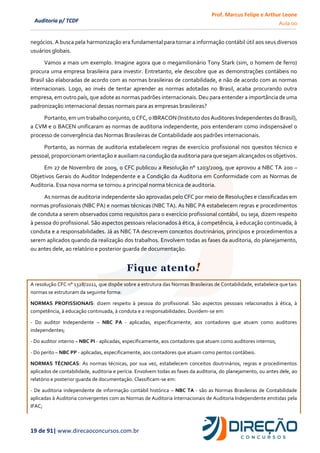 Prof. Marcus Felipe e Arthur Leone
Aula 00
19 de 91| www.direcaoconcursos.com.br
Auditoria p/ TCDF
negócios. A busca pela harmonização era fundamental para tornar a informação contábil útil aos seus diversos
usuários globais.
Vamos a mais um exemplo. Imagine agora que o megamilionário Tony Stark (sim, o homem de ferro)
procura uma empresa brasileira para investir. Entretanto, ele descobre que as demonstrações contábeis no
Brasil são elaboradas de acordo com as normas brasileiras de contabilidade, e não de acordo com as normas
internacionais. Logo, ao invés de tentar aprender as normas adotadas no Brasil, acaba procurando outra
empresa, em outro país, que adote as normas padrões internacionais. Deu para entender a importância de uma
padronização internacional dessas normais para as empresas brasileiras?
Portanto,em umtrabalho conjunto,o CFC, o IBRACON (Instituto dosAuditoresIndependentes do Brasil),
a CVM e o BACEN unificaram as normas de auditoria independente, pois entenderam como indispensável o
processo de convergência das Normas Brasileiras de Contabilidade aos padrões internacionais.
Portanto, as normas de auditoria estabelecem regras de exercício profissional nos quesitos técnico e
pessoal, proporcionam orientação e auxiliam na condução da auditoria para que sejam alcançados os objetivos.
Em 27 de Novembro de 2009, o CFC publicou a Resolução n° 1203/2009, que aprovou a NBC TA 200 –
Objetivos Gerais do Auditor Independente e a Condição da Auditoria em Conformidade com as Normas de
Auditoria. Essa nova norma se tornou a principal norma técnica de auditoria.
As normas de auditoria independente são aprovadas pelo CFC por meio de Resoluções e classificadas em
normas profissionais (NBC PA) e normas técnicas (NBC TA). As NBC PA estabelecem regras e procedimentos
de conduta a serem observados como requisitos para o exercício profissional contábil, ou seja, dizem respeito
à pessoa do profissional. São aspectos pessoais relacionados à ética, à competência, à educação continuada, à
conduta e a responsabilidades. Já as NBC TA descrevem conceitos doutrinários, princípios e procedimentos a
serem aplicados quando da realização dos trabalhos. Envolvem todas as fases da auditoria, do planejamento,
ou antes dele, ao relatório e posterior guarda de documentação.
Fique atento!
A resolução CFC n° 1328/2011, que dispõe sobre a estrutura das Normas Brasileiras de Contabilidade, estabelece que tais
normas se estruturam da seguinte forma:
NORMAS PROFISSIONAIS: dizem respeito à pessoa do profissional. São aspectos pessoais relacionados à ética, à
competência, à educação continuada, à conduta e a responsabilidades. Duvidem-se em:
- Do auditor Independente – NBC PA - aplicadas, especificamente, aos contadores que atuam como auditores
independentes;
- Do auditor interno – NBC PI - aplicadas, especificamente, aos contadores que atuam como auditores internos;
- Do perito – NBC PP - aplicadas, especificamente, aos contadores que atuam como peritos contábeis.
NORMAS TÉCNICAS: As normas técnicas, por sua vez, estabelecem conceitos doutrinários, regras e procedimentos
aplicados de contabilidade, auditoria e perícia. Envolvem todas as fases da auditoria, do planejamento, ou antes dele, ao
relatório e posterior guarda de documentação. Classificam-se em:
- De auditoria independente de informação contábil histórica – NBC TA - são as Normas Brasileiras de Contabilidade
aplicadas à Auditoria convergentes com as Normas de Auditoria Internacionais de Auditoria Independente emitidas pela
IFAC;
 
