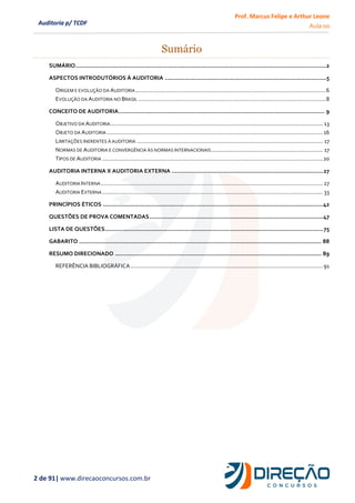 Prof. Marcus Felipe e Arthur Leone
Aula 00
2 de 91| www.direcaoconcursos.com.br
Auditoria p/ TCDF
Sumário
SUMÁRIO..................................................................................................................................................2
ASPECTOS INTRODUTÓRIOS À AUDITORIA ..............................................................................................5
ORIGEM E EVOLUÇÃO DA AUDITORIA.........................................................................................................................6
EVOLUÇÃO DA AUDITORIA NO BRASIL .......................................................................................................................8
CONCEITO DE AUDITORIA........................................................................................................................ 9
OBJETIVO DA AUDITORIA....................................................................................................................................... 13
OBJETO DA AUDITORIA .........................................................................................................................................16
LIMITAÇÕES INERENTES À AUDITORIA ...................................................................................................................... 17
NORMAS DE AUDITORIA E CONVERGÊNCIA ÀS NORMAS INTERNACIONAIS....................................................................... 17
TIPOS DE AUDITORIA ............................................................................................................................................20
AUDITORIA INTERNA X AUDITORIA EXTERNA ........................................................................................27
AUDITORIA INTERNA............................................................................................................................................. 27
AUDITORIA EXTERNA ............................................................................................................................................ 33
PRINCÍPIOS ÉTICOS ................................................................................................................................42
QUESTÕES DE PROVA COMENTADAS.....................................................................................................47
LISTA DE QUESTÕES...............................................................................................................................75
GABARITO ............................................................................................................................................. 88
RESUMO DIRECIONADO ........................................................................................................................ 89
REFERÊNCIA BIBLIOGRÁFICA..........................................................................................................................91
 