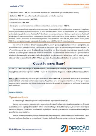 Prof. Marcus Felipe e Arthur Leone
Aula 00
20 de 91| www.direcaoconcursos.com.br
Auditoria p/ TCDF
- De auditoria interna – NBC TI - são as Normas Brasileiras de Contabilidade aplicadas à Auditoria interna;
- De Perícia – NBC TP – são as Normas Brasileiras aplicadas ao trabalho de perícia;
- De Auditoria Governamental – NBC TAG;
- Do Setor Público – NBC TSP;
- Geral, aplica-se às diversas técnicas contábeis (contabilidade, auditoria, perícia) – NBC TG.
No estudo da auditoria, especialmente em concursos, devemos identificar rapidamente se um assunto é tratado em
normas profissionais ou técnicas. Em seguida, se ele se refere à auditoria interna ou independente. Isso é feito a partir da
análise da designação da norma. As letras P e T identificam-nas como profissional e técnica, respectivamente. As letras A
e I são identificadas como auditoria independente (de revisão histórica) e interna, respectivamente. Sendo assim, por
exemplo, a norma profissional de auditoria independente seria identificada como NBC PA, e de auditoria interna, como
NBC PI. As normas técnicas, por sua vez, são designadas como NBC TA e NBC TI, respectivamente.
As normas de auditoria dirigem-se aos auditores, sendo que a adoção de tais normas é obrigatória, e a
sua inobservância poderá constituir como infração disciplinar sujeita às penalidades previstas no Decreto Lei
n° 9295/46. Apesar de serem de observância obrigatória, em determinadas circunstâncias, quando resulte
ineficaz, o auditor poderá deixar de observar uma norma acautelando-se com evidências e procedimentos
adicionais. Por exemplo: se uma entidade não dispõe da função de auditoria interna, é ineficaz para o auditor
observar total ou parcialmente a NBC TA 610, que trata da utilização dos trabalhos de auditoria interna.
Questão para fixar!
(CESPE – TCE/RS – 2015) No que se refere às normas e procedimentos de auditoria, julgue o item seguinte.
As exigências relevantes expressas em NBC – TA são de cumprimento obrigatório por todo profissional de auditoria.
RESOLUÇÃO: Cuidado! Veja caro aluno que o enunciado se refere à NBC - TA, as quais são as Normas Técnicas Brasileiras
de Contabilidade aplicadas à Auditoria Independente. A questão se torna errada pois generalizou ao afirmar que deve ser
de cumprimento obrigatório por todo profissional de auditoria. Na verdade, é obrigatório ao profissional de auditoria
INDEPENDENTE.
Gabarito: ERRADO.
Tipos de Auditoria
E então amigo, está conseguindo compreender até aqui? Vamos continuar.
Iremos começar agora o estudo sobre alguns tipos de classificações mais cobrados pelas bancas. Entenda
que cada autor ou órgão público podem definir uma classificação de auditoria própria, o que torna esse tópico
bastante complexo. Entretanto, estudaremos as principais classificações e as mais prováveis de serem exigidas
pelas bancas organizadoras.
Em um primeiro momento, vamos classificar a auditoria segundo o ambiente na qual está inserida. Desta
forma, a auditoria classifica-se em Auditoria Privada e Auditoria Governamental, conforme figura abaixo:
 