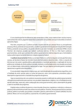 Prof. Marcus Felipe e Arthur Leone
Aula 00
21 de 91| www.direcaoconcursos.com.br
Auditoria p/ TCDF
É uma classificação fácil de diferenciar pela nomenclatura. Aliás, nossa matéria é bem intuitiva mesmo,
você conhecendo a teoria, pegando nossas dicas e praticando com questões verá que muitas delas se resolvem
aplicando a lógica.
Pois bem, enquanto que a auditoria privada é aquela exercida por pessoas físicas ou principalmente
pessoasjurídicas,prestando serviçosprivados,a auditoriagovernamentalé aquela exercida pelaAdministração
Pública, prestando serviço público, de grande relevância por sinal. Exemplos: as conhecidas KPMG e Grant
Thornton são empresas privadas que realizam auditorias externas. O TCU e a CGU fazem auditorias
governamentais, sendo que o primeiro faz auditoria governamental externa enquanto que a Controladoria
realiza auditoria governamental interna em relação ao governo federal.
A auditoria Governamental (Pública ou do Setor Público) é, conforme disposto na Instrução Normativa
01/2001, da Secretaria Federal de Controle Interno (da Controladoria Geral da União – CGU), o conjunto de
técnicas que visa avaliar a gestão pública, pelos processos e resultados gerenciais, e a aplicação de recursos
públicos por entidades de direito público e privado, mediante a confrontação entre uma situação encontrada
com um determinado critério técnico, operacional ou legal. Tem por objetivo primordial garantir resultados
operacionais na gerência da coisa pública.
É uma atividade independente e objetiva que, por meio de aplicação de procedimentos específicos, tem
a finalidade de emitir opinião sobre as contas dos governos, assim como apresentar comentários sobre o
desempenho organizacional e o resultado dos programas de governo.
Veja as características de uma auditoria novamente presente na definição de auditoria governamental:
utilização de procedimentos para executar uma atividade independente e objetiva, com a finalidade de emitir
opinião sobre algo, neste caso, sobre a adequação das contas governamentais, sobre o desempenho da gestão
e sobre os resultados dos programas.
Engloba todas as esferas do governo e níveis de poder (Executivo, Legislativo e Judiciário), e alcança as
pessoas jurídicas de direito privado caso utilizes recursos públicos. Portanto, alcança pessoas físicas ou pessoas
jurídicas, público ou privadas, que guardem, arrecadem, gerencie, administrem ou utilizem (GAGAU) recursos
públicos. Mexeu com recursos públicos, é passível de uma auditoria governamental.
 
