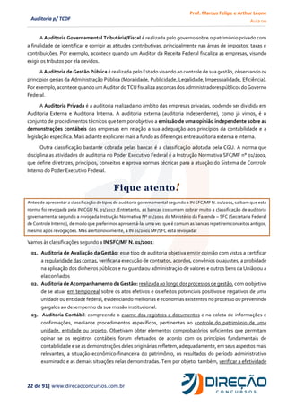 Prof. Marcus Felipe e Arthur Leone
Aula 00
22 de 91| www.direcaoconcursos.com.br
Auditoria p/ TCDF
A Auditoria Governamental Tributária/Fiscal é realizada pelo governo sobre o patrimônio privado com
a finalidade de identificar e corrigir as atitudes contributivas, principalmente nas áreas de impostos, taxas e
contribuições. Por exemplo, acontece quando um Auditor da Receita Federal fiscaliza as empresas, visando
exigir os tributos por ela devidos.
A Auditoria de Gestão Pública é realizada pelo Estado visando ao controle de sua gestão, observando os
princípios gerias da Administração Pública (Moralidade, Publicidade, Legalidade, Impessoalidade, Eficiência).
Por exemplo,acontece quando umAuditor do TCU fiscaliza ascontasdos administradores públicosdo Governo
Federal.
A Auditoria Privada é a auditoria realizada no âmbito das empresas privadas, podendo ser dividida em
Auditoria Externa e Auditoria Interna. A auditoria externa (auditoria independente), como já vimos, é o
conjunto de procedimentos técnicos que tem por objetivo a emissão de uma opinião independente sobre as
demonstrações contábeis das empresas em relação a sua adequação aos princípios da contabilidade e à
legislação específica. Mais adiante explicarei mais a fundo as diferenças entre auditoria externa e interna.
Outra classificação bastante cobrada pelas bancas é a classificação adotada pela CGU. A norma que
disciplina as atividades de auditoria no Poder Executivo Federal é a Instrução Normativa SFC/MF n° 01/2001,
que define diretrizes, princípios, conceitos e aprova normas técnicas para a atuação do Sistema de Controle
Interno do Poder Executivo Federal.
Fique atento!
Antes de apresentar a classificação de tipos de auditoria governamental segundo a IN SFC/MF N. 01/2001, saibam que esta
norma foi revogada pela IN CGU N. 03/2017. Entretanto, as bancas costumam cobrar muito a classificação de auditoria
governamental segundo a revogada Instrução Normativa Nº 01/2001 do Ministério da Fazenda – SFC (Secretaria Federal
de Controle Interno), de modo que preferimos apresentá-la, uma vez que é comum as bancas repetirem conceitos antigos,
mesmo após revogações. Mas alerto novamente, a IN 01/2001 MF/SFC está revogada!
Vamos às classificações segundo a IN SFC/MF N. 01/2001:
01. Auditoria de Avaliação da Gestão: esse tipo de auditoria objetiva emitir opinião com vistas a certificar
a regularidade das contas, verificar a execução de contratos, acordos, convênios ou ajustes, a probidade
na aplicação dos dinheiros públicos e na guarda ou administração de valores e outros bens da União ou a
ela confiados
02. Auditoria de Acompanhamento da Gestão: realizada ao longo dos processos de gestão, com o objetivo
de se atuar em tempo real sobre os atos efetivos e os efeitos potenciais positivos e negativos de uma
unidade ou entidade federal, evidenciando melhorias e economias existentes no processo ou prevenindo
gargalos ao desempenho da sua missão institucional.
03. Auditoria Contábil: compreende o exame dos registros e documentos e na coleta de informações e
confirmações, mediante procedimentos específicos, pertinentes ao controle do patrimônio de uma
unidade, entidade ou projeto. Objetivam obter elementos comprobatórios suficientes que permitam
opinar se os registros contábeis foram efetuados de acordo com os princípios fundamentais de
contabilidade e se as demonstrações deles originárias refletem, adequadamente, em seus aspectos mais
relevantes, a situação econômico-financeira do patrimônio, os resultados do período administrativo
examinado e as demais situações nelas demonstradas. Tem por objeto, também, verificar a efetividade
 